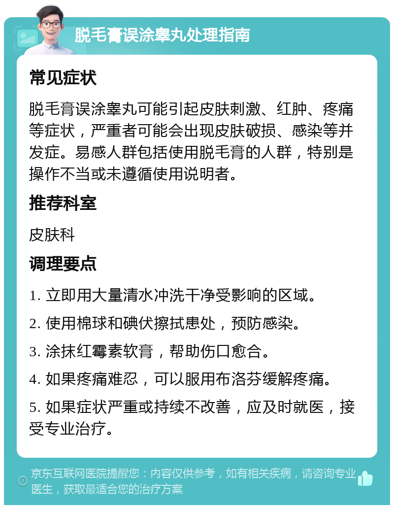 脱毛膏误涂睾丸处理指南 常见症状 脱毛膏误涂睾丸可能引起皮肤刺激、红肿、疼痛等症状，严重者可能会出现皮肤破损、感染等并发症。易感人群包括使用脱毛膏的人群，特别是操作不当或未遵循使用说明者。 推荐科室 皮肤科 调理要点 1. 立即用大量清水冲洗干净受影响的区域。 2. 使用棉球和碘伏擦拭患处，预防感染。 3. 涂抹红霉素软膏，帮助伤口愈合。 4. 如果疼痛难忍，可以服用布洛芬缓解疼痛。 5. 如果症状严重或持续不改善，应及时就医，接受专业治疗。