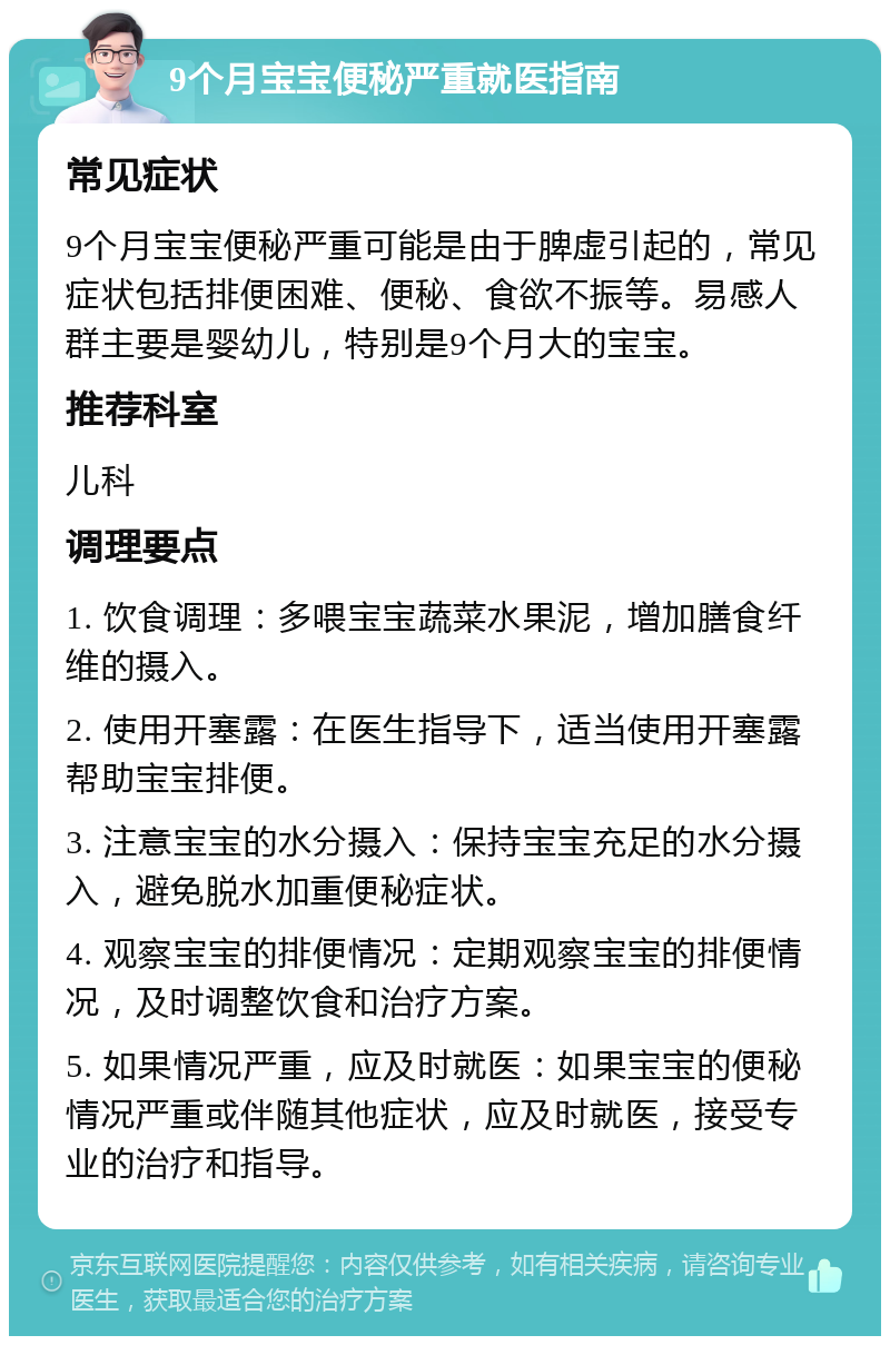 9个月宝宝便秘严重就医指南 常见症状 9个月宝宝便秘严重可能是由于脾虚引起的，常见症状包括排便困难、便秘、食欲不振等。易感人群主要是婴幼儿，特别是9个月大的宝宝。 推荐科室 儿科 调理要点 1. 饮食调理：多喂宝宝蔬菜水果泥，增加膳食纤维的摄入。 2. 使用开塞露：在医生指导下，适当使用开塞露帮助宝宝排便。 3. 注意宝宝的水分摄入：保持宝宝充足的水分摄入，避免脱水加重便秘症状。 4. 观察宝宝的排便情况：定期观察宝宝的排便情况，及时调整饮食和治疗方案。 5. 如果情况严重，应及时就医：如果宝宝的便秘情况严重或伴随其他症状，应及时就医，接受专业的治疗和指导。