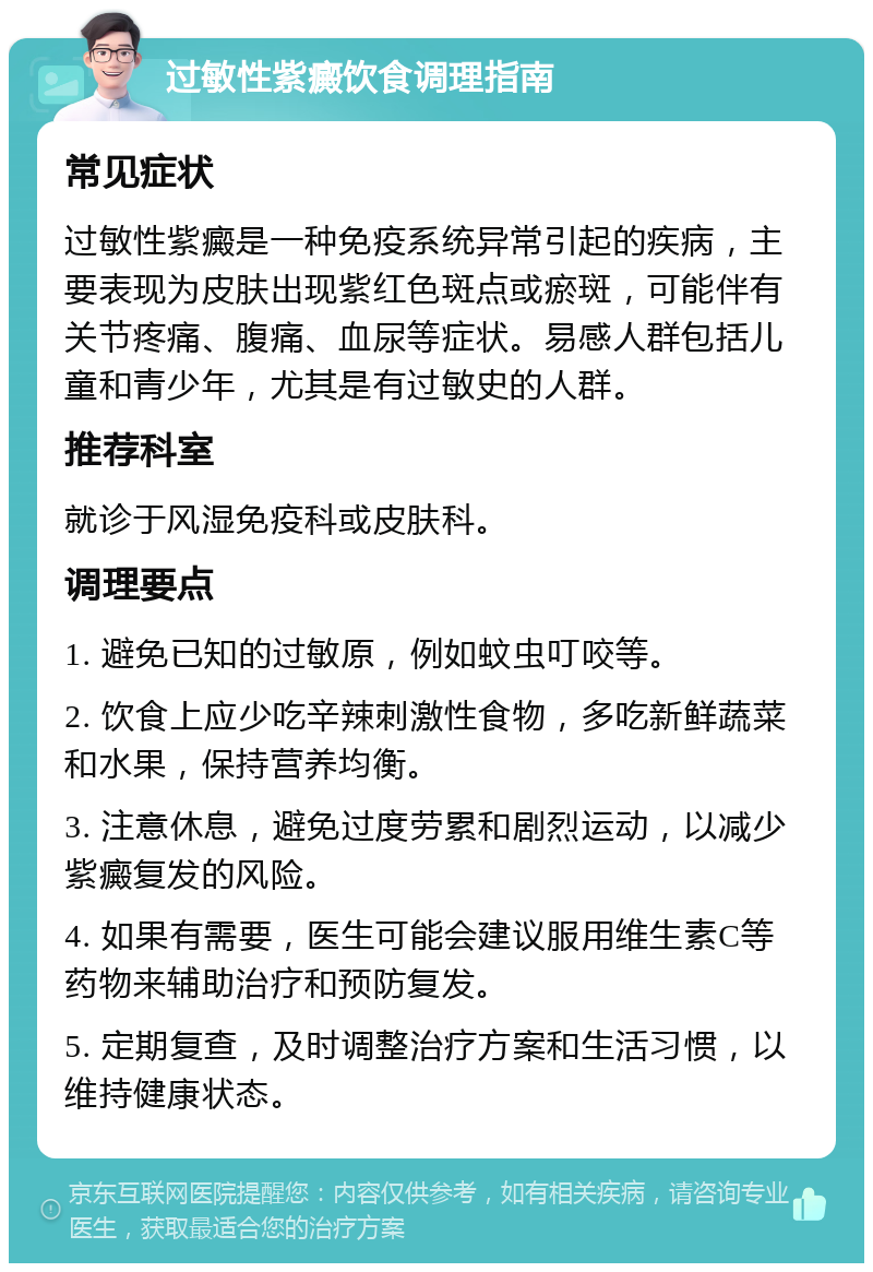 过敏性紫癜饮食调理指南 常见症状 过敏性紫癜是一种免疫系统异常引起的疾病，主要表现为皮肤出现紫红色斑点或瘀斑，可能伴有关节疼痛、腹痛、血尿等症状。易感人群包括儿童和青少年，尤其是有过敏史的人群。 推荐科室 就诊于风湿免疫科或皮肤科。 调理要点 1. 避免已知的过敏原，例如蚊虫叮咬等。 2. 饮食上应少吃辛辣刺激性食物，多吃新鲜蔬菜和水果，保持营养均衡。 3. 注意休息，避免过度劳累和剧烈运动，以减少紫癜复发的风险。 4. 如果有需要，医生可能会建议服用维生素C等药物来辅助治疗和预防复发。 5. 定期复查，及时调整治疗方案和生活习惯，以维持健康状态。