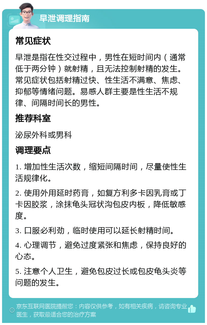 早泄调理指南 常见症状 早泄是指在性交过程中，男性在短时间内（通常低于两分钟）就射精，且无法控制射精的发生。常见症状包括射精过快、性生活不满意、焦虑、抑郁等情绪问题。易感人群主要是性生活不规律、间隔时间长的男性。 推荐科室 泌尿外科或男科 调理要点 1. 增加性生活次数，缩短间隔时间，尽量使性生活规律化。 2. 使用外用延时药膏，如复方利多卡因乳膏或丁卡因胶浆，涂抹龟头冠状沟包皮内板，降低敏感度。 3. 口服必利劲，临时使用可以延长射精时间。 4. 心理调节，避免过度紧张和焦虑，保持良好的心态。 5. 注意个人卫生，避免包皮过长或包皮龟头炎等问题的发生。