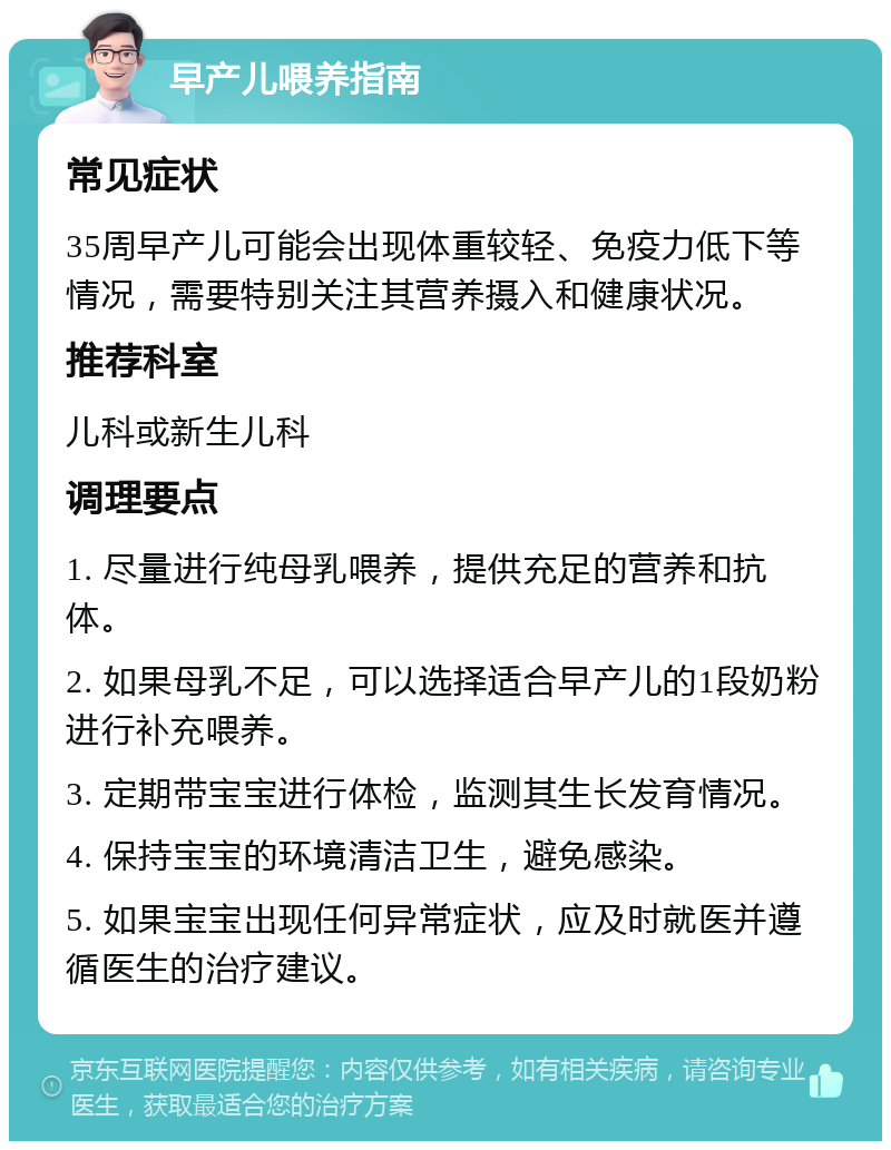 早产儿喂养指南 常见症状 35周早产儿可能会出现体重较轻、免疫力低下等情况，需要特别关注其营养摄入和健康状况。 推荐科室 儿科或新生儿科 调理要点 1. 尽量进行纯母乳喂养，提供充足的营养和抗体。 2. 如果母乳不足，可以选择适合早产儿的1段奶粉进行补充喂养。 3. 定期带宝宝进行体检，监测其生长发育情况。 4. 保持宝宝的环境清洁卫生，避免感染。 5. 如果宝宝出现任何异常症状，应及时就医并遵循医生的治疗建议。