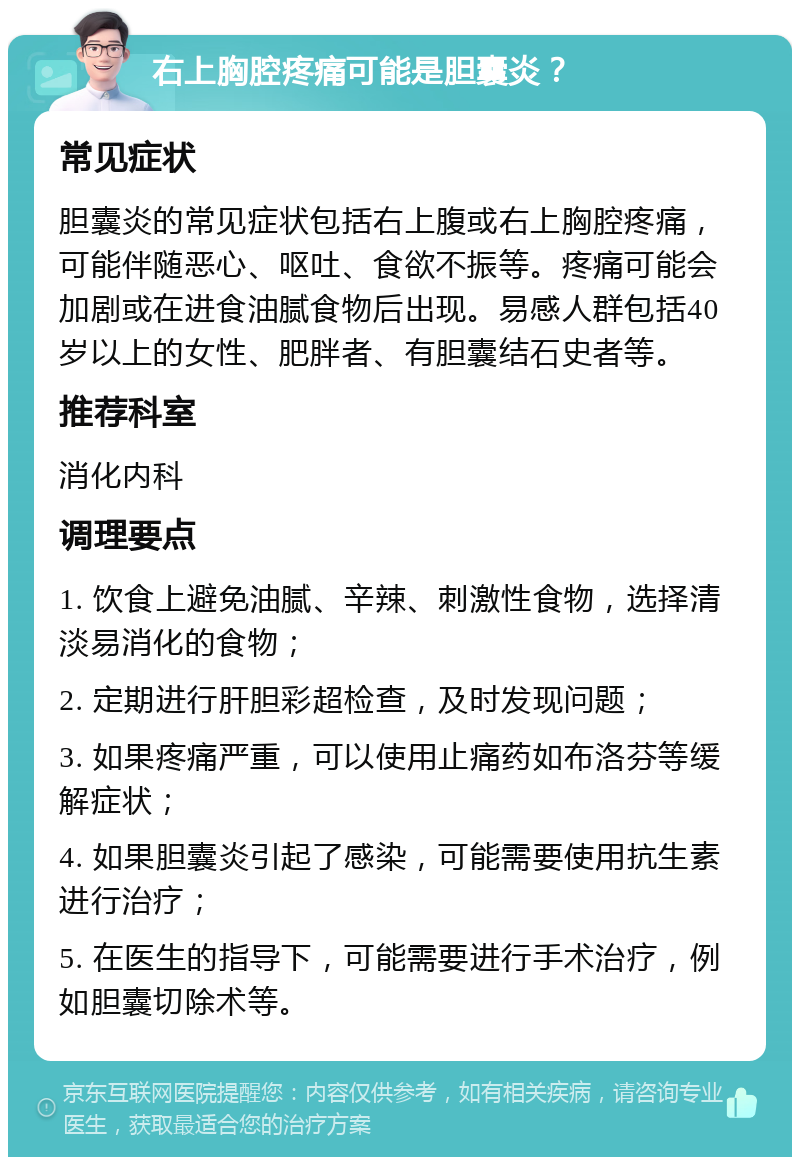 右上胸腔疼痛可能是胆囊炎？ 常见症状 胆囊炎的常见症状包括右上腹或右上胸腔疼痛，可能伴随恶心、呕吐、食欲不振等。疼痛可能会加剧或在进食油腻食物后出现。易感人群包括40岁以上的女性、肥胖者、有胆囊结石史者等。 推荐科室 消化内科 调理要点 1. 饮食上避免油腻、辛辣、刺激性食物，选择清淡易消化的食物； 2. 定期进行肝胆彩超检查，及时发现问题； 3. 如果疼痛严重，可以使用止痛药如布洛芬等缓解症状； 4. 如果胆囊炎引起了感染，可能需要使用抗生素进行治疗； 5. 在医生的指导下，可能需要进行手术治疗，例如胆囊切除术等。