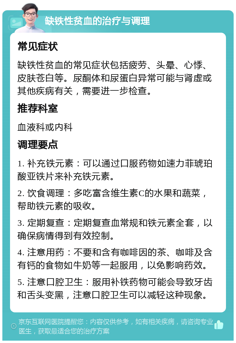 缺铁性贫血的治疗与调理 常见症状 缺铁性贫血的常见症状包括疲劳、头晕、心悸、皮肤苍白等。尿酮体和尿蛋白异常可能与肾虚或其他疾病有关，需要进一步检查。 推荐科室 血液科或内科 调理要点 1. 补充铁元素：可以通过口服药物如速力菲琥珀酸亚铁片来补充铁元素。 2. 饮食调理：多吃富含维生素C的水果和蔬菜，帮助铁元素的吸收。 3. 定期复查：定期复查血常规和铁元素全套，以确保病情得到有效控制。 4. 注意用药：不要和含有咖啡因的茶、咖啡及含有钙的食物如牛奶等一起服用，以免影响药效。 5. 注意口腔卫生：服用补铁药物可能会导致牙齿和舌头变黑，注意口腔卫生可以减轻这种现象。