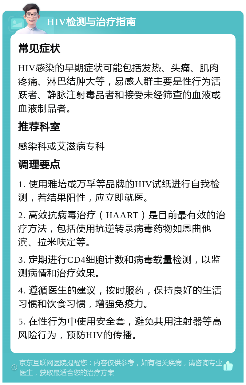 HIV检测与治疗指南 常见症状 HIV感染的早期症状可能包括发热、头痛、肌肉疼痛、淋巴结肿大等，易感人群主要是性行为活跃者、静脉注射毒品者和接受未经筛查的血液或血液制品者。 推荐科室 感染科或艾滋病专科 调理要点 1. 使用雅培或万孚等品牌的HIV试纸进行自我检测，若结果阳性，应立即就医。 2. 高效抗病毒治疗（HAART）是目前最有效的治疗方法，包括使用抗逆转录病毒药物如恩曲他滨、拉米呋定等。 3. 定期进行CD4细胞计数和病毒载量检测，以监测病情和治疗效果。 4. 遵循医生的建议，按时服药，保持良好的生活习惯和饮食习惯，增强免疫力。 5. 在性行为中使用安全套，避免共用注射器等高风险行为，预防HIV的传播。