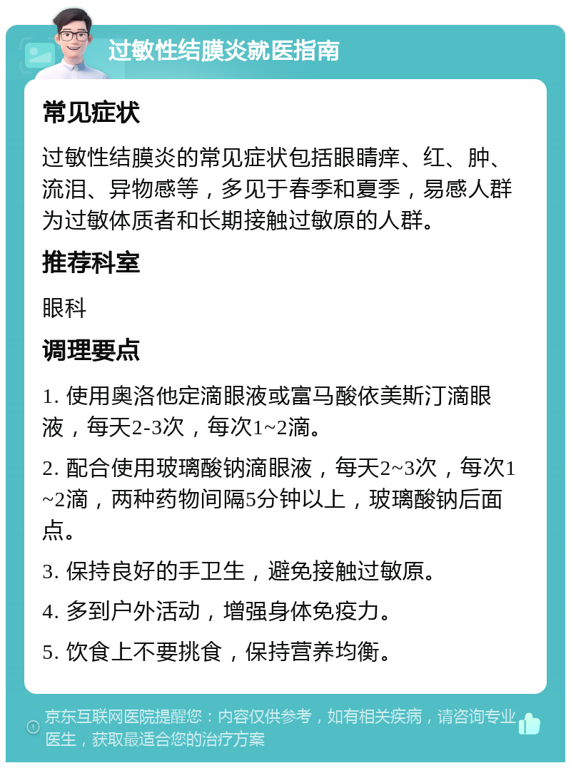 过敏性结膜炎就医指南 常见症状 过敏性结膜炎的常见症状包括眼睛痒、红、肿、流泪、异物感等，多见于春季和夏季，易感人群为过敏体质者和长期接触过敏原的人群。 推荐科室 眼科 调理要点 1. 使用奥洛他定滴眼液或富马酸依美斯汀滴眼液，每天2-3次，每次1~2滴。 2. 配合使用玻璃酸钠滴眼液，每天2~3次，每次1~2滴，两种药物间隔5分钟以上，玻璃酸钠后面点。 3. 保持良好的手卫生，避免接触过敏原。 4. 多到户外活动，增强身体免疫力。 5. 饮食上不要挑食，保持营养均衡。