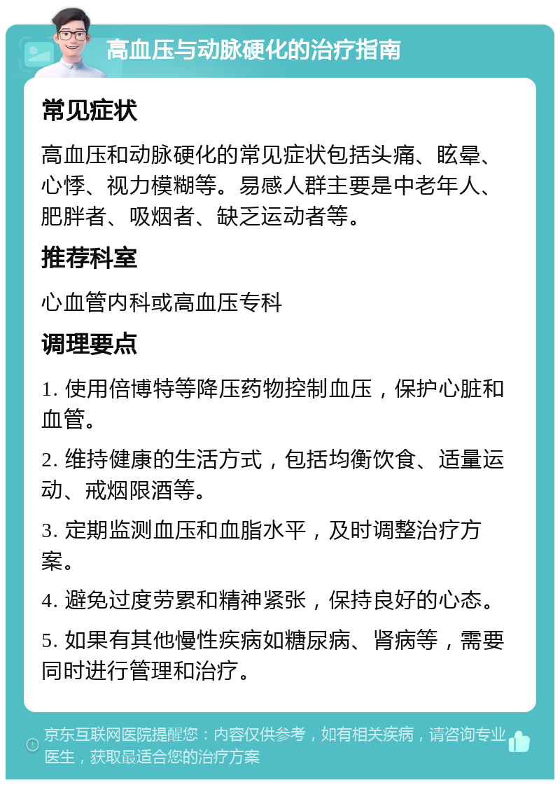 高血压与动脉硬化的治疗指南 常见症状 高血压和动脉硬化的常见症状包括头痛、眩晕、心悸、视力模糊等。易感人群主要是中老年人、肥胖者、吸烟者、缺乏运动者等。 推荐科室 心血管内科或高血压专科 调理要点 1. 使用倍博特等降压药物控制血压，保护心脏和血管。 2. 维持健康的生活方式，包括均衡饮食、适量运动、戒烟限酒等。 3. 定期监测血压和血脂水平，及时调整治疗方案。 4. 避免过度劳累和精神紧张，保持良好的心态。 5. 如果有其他慢性疾病如糖尿病、肾病等，需要同时进行管理和治疗。