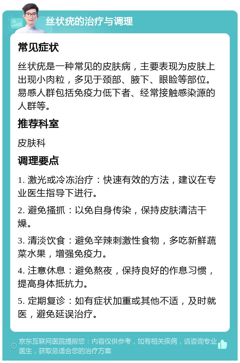 丝状疣的治疗与调理 常见症状 丝状疣是一种常见的皮肤病，主要表现为皮肤上出现小肉粒，多见于颈部、腋下、眼睑等部位。易感人群包括免疫力低下者、经常接触感染源的人群等。 推荐科室 皮肤科 调理要点 1. 激光或冷冻治疗：快速有效的方法，建议在专业医生指导下进行。 2. 避免搔抓：以免自身传染，保持皮肤清洁干燥。 3. 清淡饮食：避免辛辣刺激性食物，多吃新鲜蔬菜水果，增强免疫力。 4. 注意休息：避免熬夜，保持良好的作息习惯，提高身体抵抗力。 5. 定期复诊：如有症状加重或其他不适，及时就医，避免延误治疗。