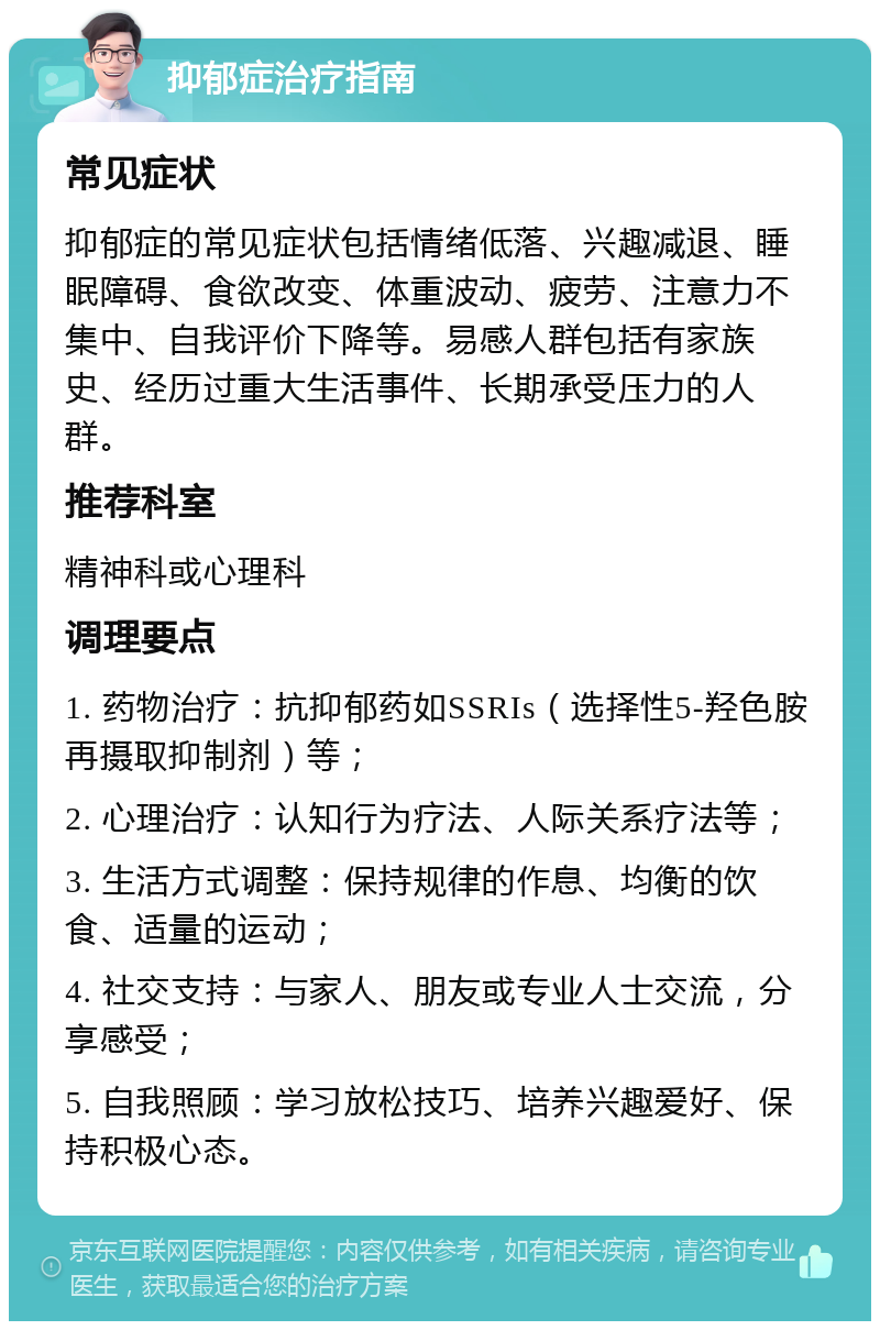 抑郁症治疗指南 常见症状 抑郁症的常见症状包括情绪低落、兴趣减退、睡眠障碍、食欲改变、体重波动、疲劳、注意力不集中、自我评价下降等。易感人群包括有家族史、经历过重大生活事件、长期承受压力的人群。 推荐科室 精神科或心理科 调理要点 1. 药物治疗：抗抑郁药如SSRIs（选择性5-羟色胺再摄取抑制剂）等； 2. 心理治疗：认知行为疗法、人际关系疗法等； 3. 生活方式调整：保持规律的作息、均衡的饮食、适量的运动； 4. 社交支持：与家人、朋友或专业人士交流，分享感受； 5. 自我照顾：学习放松技巧、培养兴趣爱好、保持积极心态。