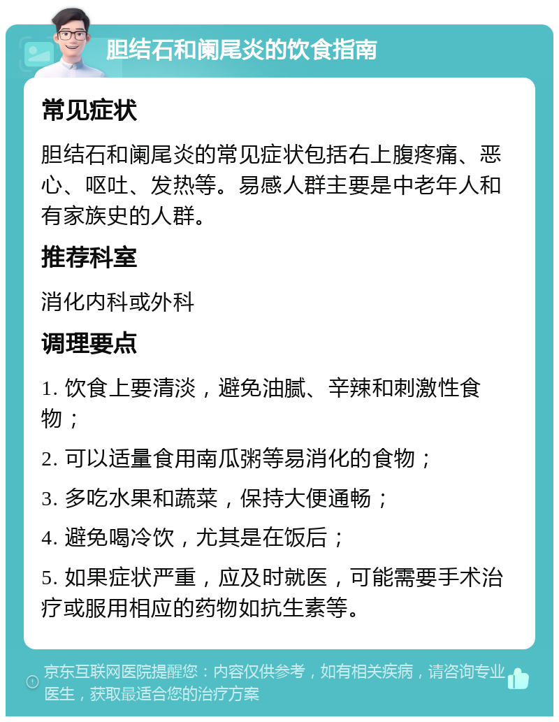 胆结石和阑尾炎的饮食指南 常见症状 胆结石和阑尾炎的常见症状包括右上腹疼痛、恶心、呕吐、发热等。易感人群主要是中老年人和有家族史的人群。 推荐科室 消化内科或外科 调理要点 1. 饮食上要清淡，避免油腻、辛辣和刺激性食物； 2. 可以适量食用南瓜粥等易消化的食物； 3. 多吃水果和蔬菜，保持大便通畅； 4. 避免喝冷饮，尤其是在饭后； 5. 如果症状严重，应及时就医，可能需要手术治疗或服用相应的药物如抗生素等。