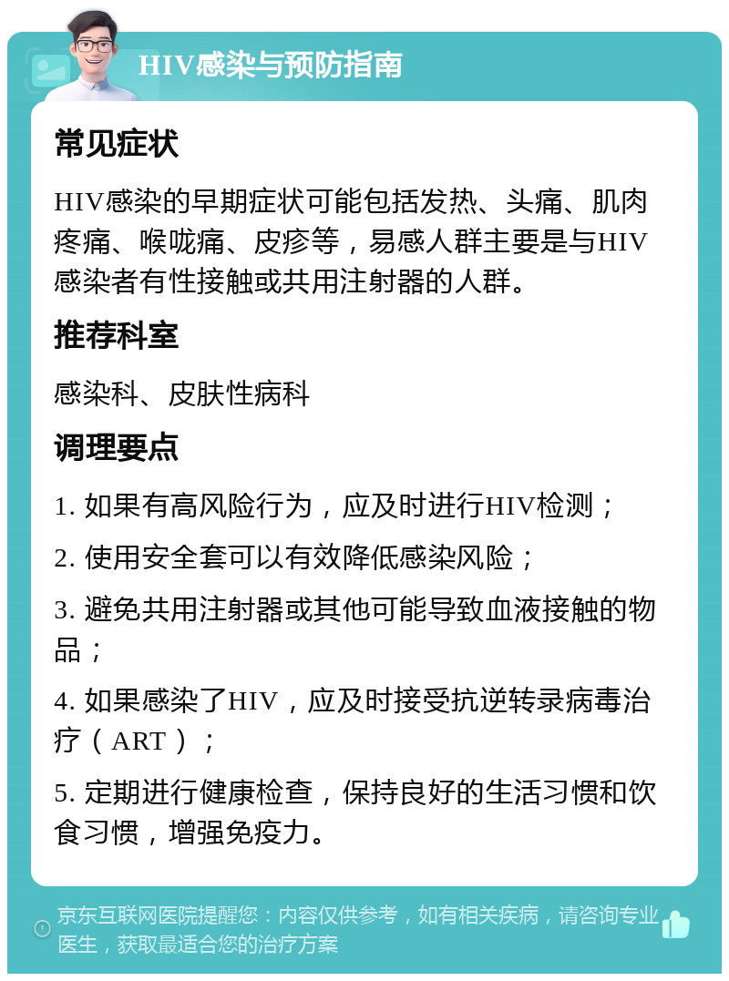 HIV感染与预防指南 常见症状 HIV感染的早期症状可能包括发热、头痛、肌肉疼痛、喉咙痛、皮疹等，易感人群主要是与HIV感染者有性接触或共用注射器的人群。 推荐科室 感染科、皮肤性病科 调理要点 1. 如果有高风险行为，应及时进行HIV检测； 2. 使用安全套可以有效降低感染风险； 3. 避免共用注射器或其他可能导致血液接触的物品； 4. 如果感染了HIV，应及时接受抗逆转录病毒治疗（ART）； 5. 定期进行健康检查，保持良好的生活习惯和饮食习惯，增强免疫力。