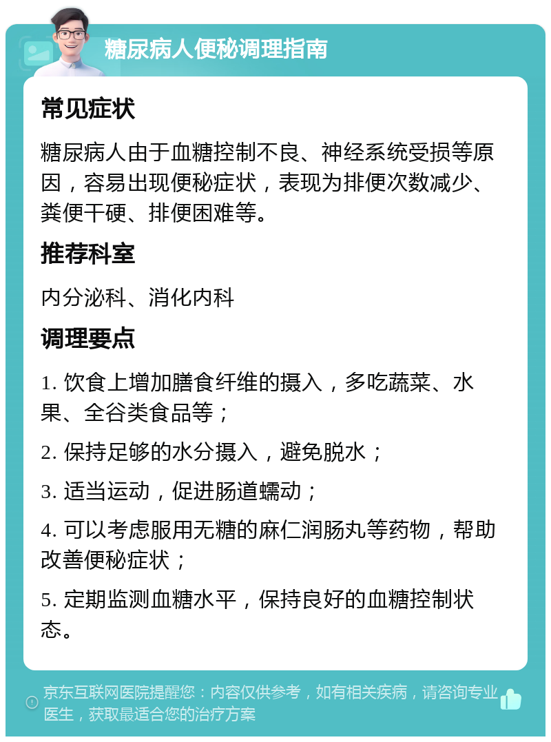 糖尿病人便秘调理指南 常见症状 糖尿病人由于血糖控制不良、神经系统受损等原因，容易出现便秘症状，表现为排便次数减少、粪便干硬、排便困难等。 推荐科室 内分泌科、消化内科 调理要点 1. 饮食上增加膳食纤维的摄入，多吃蔬菜、水果、全谷类食品等； 2. 保持足够的水分摄入，避免脱水； 3. 适当运动，促进肠道蠕动； 4. 可以考虑服用无糖的麻仁润肠丸等药物，帮助改善便秘症状； 5. 定期监测血糖水平，保持良好的血糖控制状态。