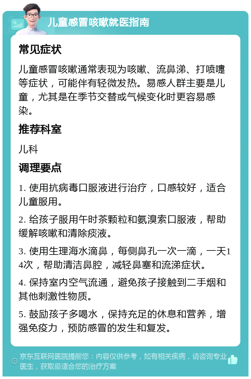 儿童感冒咳嗽就医指南 常见症状 儿童感冒咳嗽通常表现为咳嗽、流鼻涕、打喷嚏等症状，可能伴有轻微发热。易感人群主要是儿童，尤其是在季节交替或气候变化时更容易感染。 推荐科室 儿科 调理要点 1. 使用抗病毒口服液进行治疗，口感较好，适合儿童服用。 2. 给孩子服用午时茶颗粒和氨溴索口服液，帮助缓解咳嗽和清除痰液。 3. 使用生理海水滴鼻，每侧鼻孔一次一滴，一天14次，帮助清洁鼻腔，减轻鼻塞和流涕症状。 4. 保持室内空气流通，避免孩子接触到二手烟和其他刺激性物质。 5. 鼓励孩子多喝水，保持充足的休息和营养，增强免疫力，预防感冒的发生和复发。