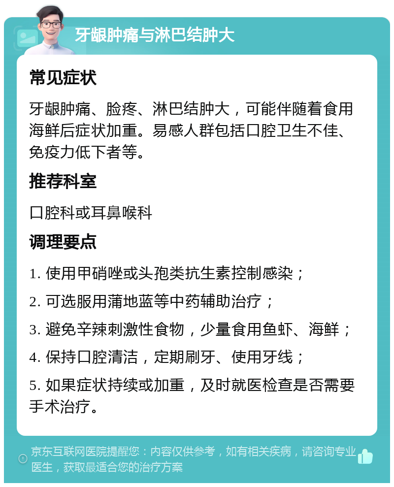 牙龈肿痛与淋巴结肿大 常见症状 牙龈肿痛、脸疼、淋巴结肿大，可能伴随着食用海鲜后症状加重。易感人群包括口腔卫生不佳、免疫力低下者等。 推荐科室 口腔科或耳鼻喉科 调理要点 1. 使用甲硝唑或头孢类抗生素控制感染； 2. 可选服用蒲地蓝等中药辅助治疗； 3. 避免辛辣刺激性食物，少量食用鱼虾、海鲜； 4. 保持口腔清洁，定期刷牙、使用牙线； 5. 如果症状持续或加重，及时就医检查是否需要手术治疗。