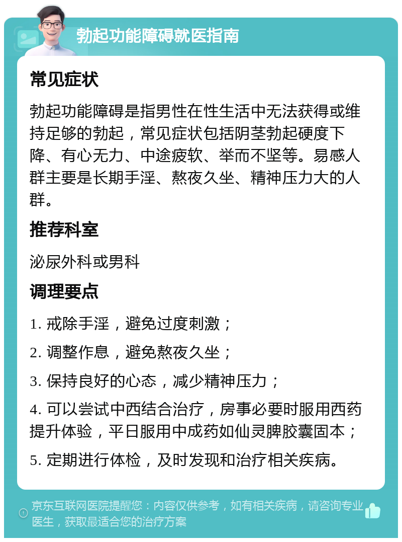 勃起功能障碍就医指南 常见症状 勃起功能障碍是指男性在性生活中无法获得或维持足够的勃起，常见症状包括阴茎勃起硬度下降、有心无力、中途疲软、举而不坚等。易感人群主要是长期手淫、熬夜久坐、精神压力大的人群。 推荐科室 泌尿外科或男科 调理要点 1. 戒除手淫，避免过度刺激； 2. 调整作息，避免熬夜久坐； 3. 保持良好的心态，减少精神压力； 4. 可以尝试中西结合治疗，房事必要时服用西药提升体验，平日服用中成药如仙灵脾胶囊固本； 5. 定期进行体检，及时发现和治疗相关疾病。