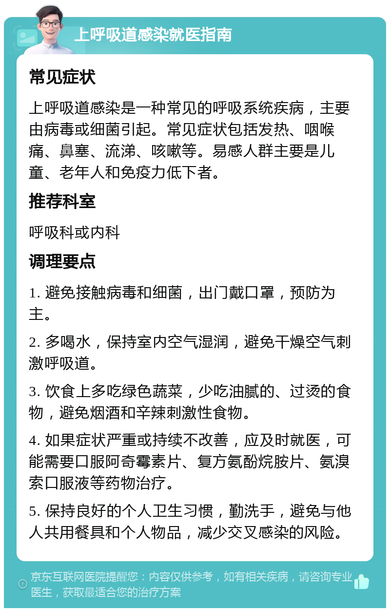 上呼吸道感染就医指南 常见症状 上呼吸道感染是一种常见的呼吸系统疾病，主要由病毒或细菌引起。常见症状包括发热、咽喉痛、鼻塞、流涕、咳嗽等。易感人群主要是儿童、老年人和免疫力低下者。 推荐科室 呼吸科或内科 调理要点 1. 避免接触病毒和细菌，出门戴口罩，预防为主。 2. 多喝水，保持室内空气湿润，避免干燥空气刺激呼吸道。 3. 饮食上多吃绿色蔬菜，少吃油腻的、过烫的食物，避免烟酒和辛辣刺激性食物。 4. 如果症状严重或持续不改善，应及时就医，可能需要口服阿奇霉素片、复方氨酚烷胺片、氨溴索口服液等药物治疗。 5. 保持良好的个人卫生习惯，勤洗手，避免与他人共用餐具和个人物品，减少交叉感染的风险。