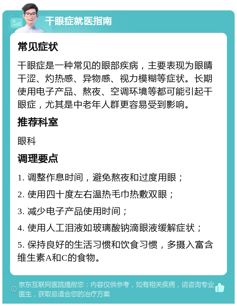 干眼症就医指南 常见症状 干眼症是一种常见的眼部疾病，主要表现为眼睛干涩、灼热感、异物感、视力模糊等症状。长期使用电子产品、熬夜、空调环境等都可能引起干眼症，尤其是中老年人群更容易受到影响。 推荐科室 眼科 调理要点 1. 调整作息时间，避免熬夜和过度用眼； 2. 使用四十度左右温热毛巾热敷双眼； 3. 减少电子产品使用时间； 4. 使用人工泪液如玻璃酸钠滴眼液缓解症状； 5. 保持良好的生活习惯和饮食习惯，多摄入富含维生素A和C的食物。