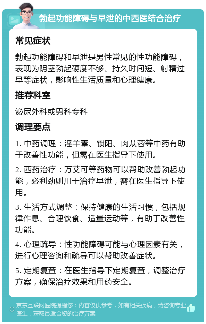 勃起功能障碍与早泄的中西医结合治疗 常见症状 勃起功能障碍和早泄是男性常见的性功能障碍，表现为阴茎勃起硬度不够、持久时间短、射精过早等症状，影响性生活质量和心理健康。 推荐科室 泌尿外科或男科专科 调理要点 1. 中药调理：淫羊藿、锁阳、肉苁蓉等中药有助于改善性功能，但需在医生指导下使用。 2. 西药治疗：万艾可等药物可以帮助改善勃起功能，必利劲则用于治疗早泄，需在医生指导下使用。 3. 生活方式调整：保持健康的生活习惯，包括规律作息、合理饮食、适量运动等，有助于改善性功能。 4. 心理疏导：性功能障碍可能与心理因素有关，进行心理咨询和疏导可以帮助改善症状。 5. 定期复查：在医生指导下定期复查，调整治疗方案，确保治疗效果和用药安全。