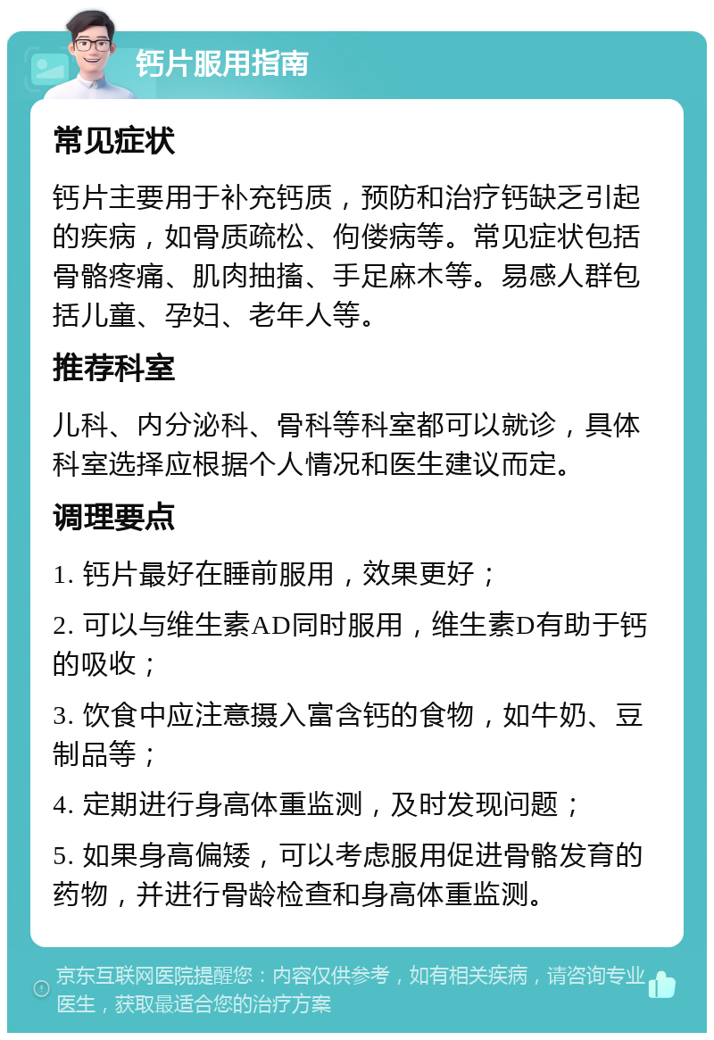 钙片服用指南 常见症状 钙片主要用于补充钙质，预防和治疗钙缺乏引起的疾病，如骨质疏松、佝偻病等。常见症状包括骨骼疼痛、肌肉抽搐、手足麻木等。易感人群包括儿童、孕妇、老年人等。 推荐科室 儿科、内分泌科、骨科等科室都可以就诊，具体科室选择应根据个人情况和医生建议而定。 调理要点 1. 钙片最好在睡前服用，效果更好； 2. 可以与维生素AD同时服用，维生素D有助于钙的吸收； 3. 饮食中应注意摄入富含钙的食物，如牛奶、豆制品等； 4. 定期进行身高体重监测，及时发现问题； 5. 如果身高偏矮，可以考虑服用促进骨骼发育的药物，并进行骨龄检查和身高体重监测。