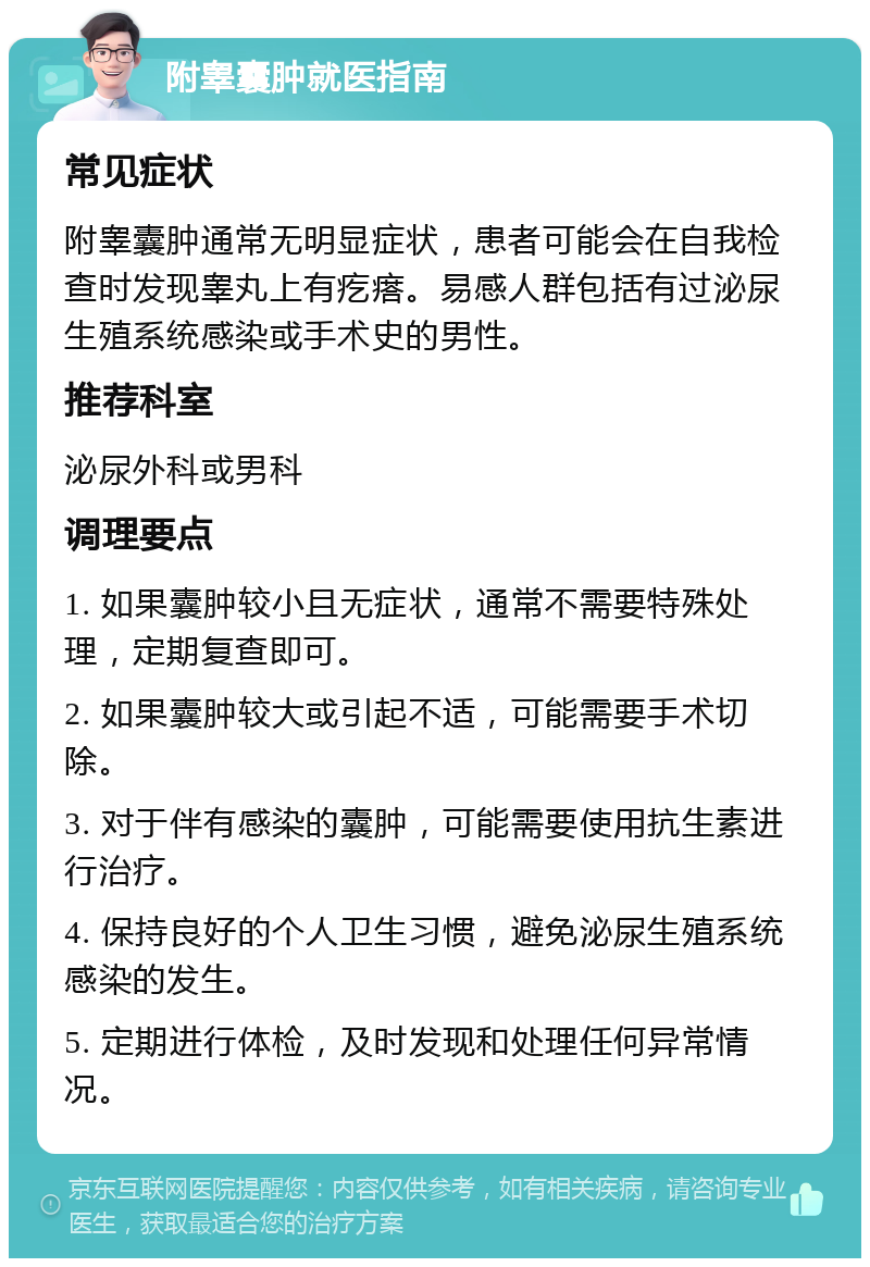 附睾囊肿就医指南 常见症状 附睾囊肿通常无明显症状，患者可能会在自我检查时发现睾丸上有疙瘩。易感人群包括有过泌尿生殖系统感染或手术史的男性。 推荐科室 泌尿外科或男科 调理要点 1. 如果囊肿较小且无症状，通常不需要特殊处理，定期复查即可。 2. 如果囊肿较大或引起不适，可能需要手术切除。 3. 对于伴有感染的囊肿，可能需要使用抗生素进行治疗。 4. 保持良好的个人卫生习惯，避免泌尿生殖系统感染的发生。 5. 定期进行体检，及时发现和处理任何异常情况。