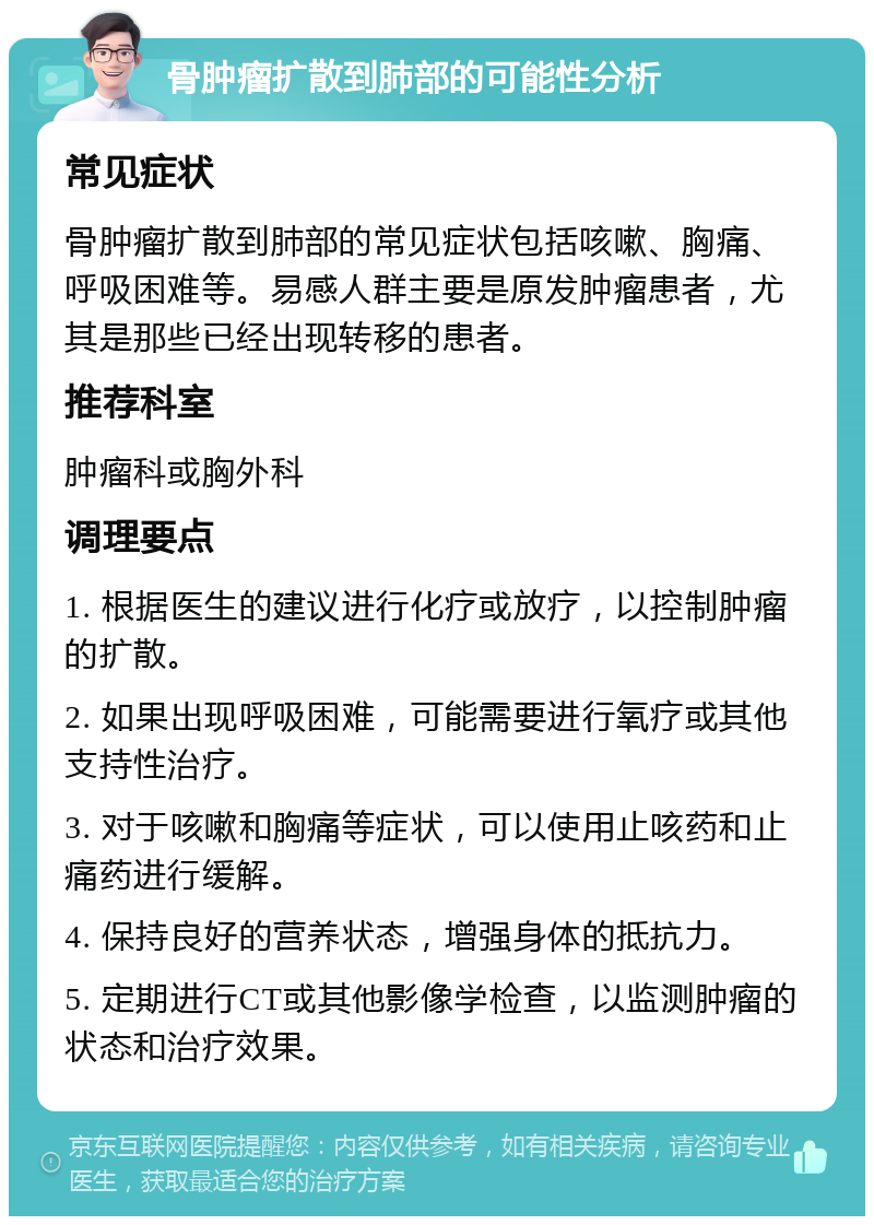 骨肿瘤扩散到肺部的可能性分析 常见症状 骨肿瘤扩散到肺部的常见症状包括咳嗽、胸痛、呼吸困难等。易感人群主要是原发肿瘤患者，尤其是那些已经出现转移的患者。 推荐科室 肿瘤科或胸外科 调理要点 1. 根据医生的建议进行化疗或放疗，以控制肿瘤的扩散。 2. 如果出现呼吸困难，可能需要进行氧疗或其他支持性治疗。 3. 对于咳嗽和胸痛等症状，可以使用止咳药和止痛药进行缓解。 4. 保持良好的营养状态，增强身体的抵抗力。 5. 定期进行CT或其他影像学检查，以监测肿瘤的状态和治疗效果。