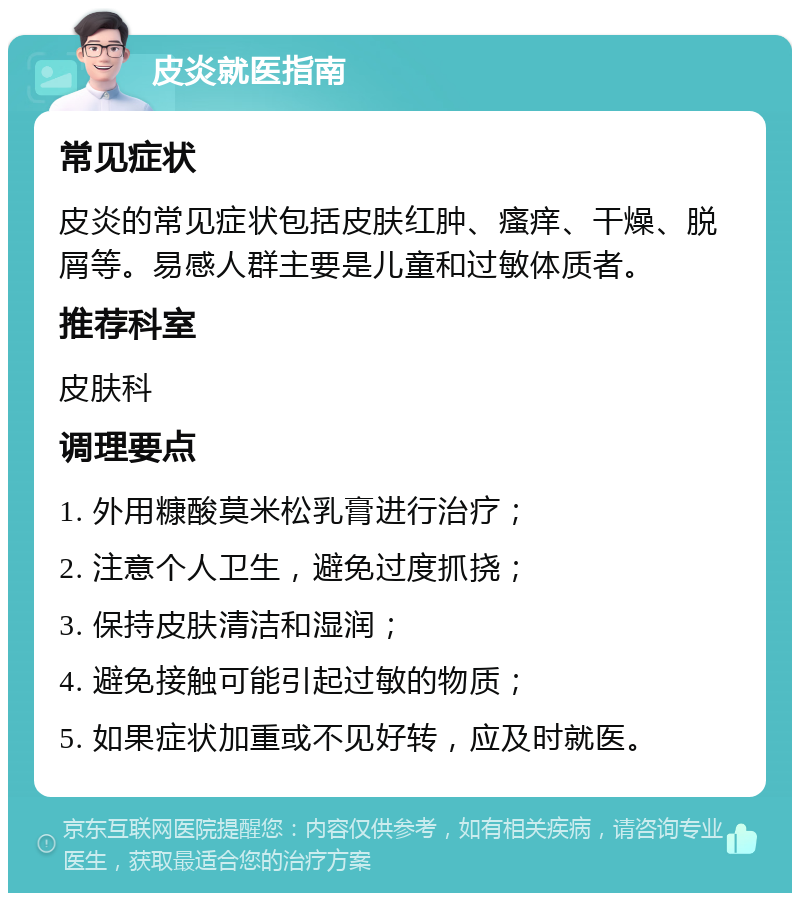 皮炎就医指南 常见症状 皮炎的常见症状包括皮肤红肿、瘙痒、干燥、脱屑等。易感人群主要是儿童和过敏体质者。 推荐科室 皮肤科 调理要点 1. 外用糠酸莫米松乳膏进行治疗； 2. 注意个人卫生，避免过度抓挠； 3. 保持皮肤清洁和湿润； 4. 避免接触可能引起过敏的物质； 5. 如果症状加重或不见好转，应及时就医。