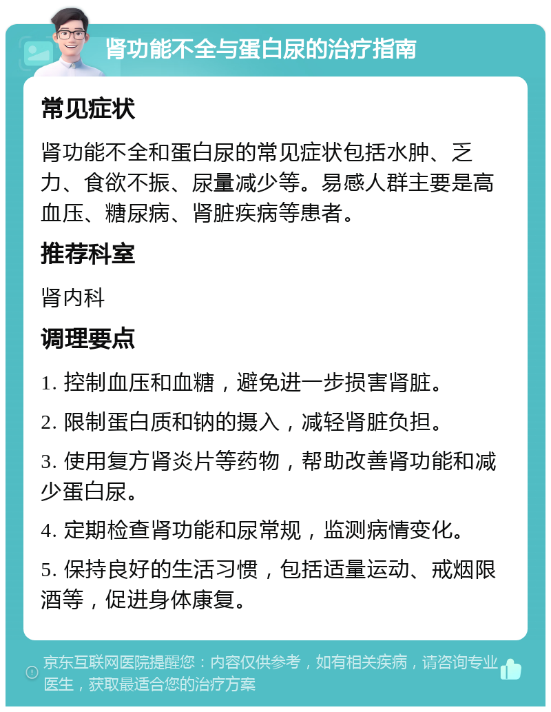 肾功能不全与蛋白尿的治疗指南 常见症状 肾功能不全和蛋白尿的常见症状包括水肿、乏力、食欲不振、尿量减少等。易感人群主要是高血压、糖尿病、肾脏疾病等患者。 推荐科室 肾内科 调理要点 1. 控制血压和血糖，避免进一步损害肾脏。 2. 限制蛋白质和钠的摄入，减轻肾脏负担。 3. 使用复方肾炎片等药物，帮助改善肾功能和减少蛋白尿。 4. 定期检查肾功能和尿常规，监测病情变化。 5. 保持良好的生活习惯，包括适量运动、戒烟限酒等，促进身体康复。