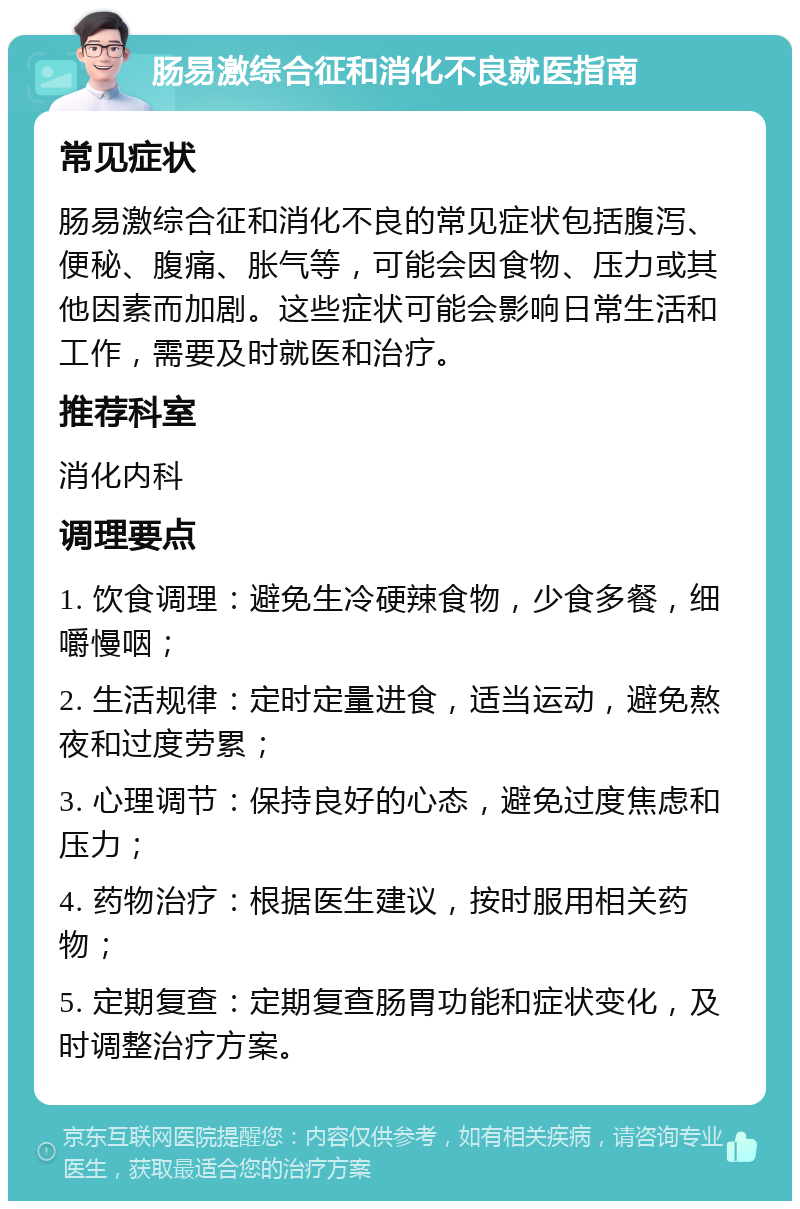 肠易激综合征和消化不良就医指南 常见症状 肠易激综合征和消化不良的常见症状包括腹泻、便秘、腹痛、胀气等，可能会因食物、压力或其他因素而加剧。这些症状可能会影响日常生活和工作，需要及时就医和治疗。 推荐科室 消化内科 调理要点 1. 饮食调理：避免生冷硬辣食物，少食多餐，细嚼慢咽； 2. 生活规律：定时定量进食，适当运动，避免熬夜和过度劳累； 3. 心理调节：保持良好的心态，避免过度焦虑和压力； 4. 药物治疗：根据医生建议，按时服用相关药物； 5. 定期复查：定期复查肠胃功能和症状变化，及时调整治疗方案。