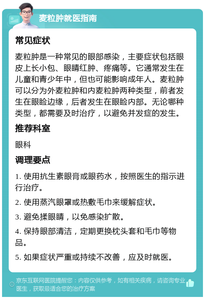 麦粒肿就医指南 常见症状 麦粒肿是一种常见的眼部感染，主要症状包括眼皮上长小包、眼睛红肿、疼痛等。它通常发生在儿童和青少年中，但也可能影响成年人。麦粒肿可以分为外麦粒肿和内麦粒肿两种类型，前者发生在眼睑边缘，后者发生在眼睑内部。无论哪种类型，都需要及时治疗，以避免并发症的发生。 推荐科室 眼科 调理要点 1. 使用抗生素眼膏或眼药水，按照医生的指示进行治疗。 2. 使用蒸汽眼罩或热敷毛巾来缓解症状。 3. 避免揉眼睛，以免感染扩散。 4. 保持眼部清洁，定期更换枕头套和毛巾等物品。 5. 如果症状严重或持续不改善，应及时就医。