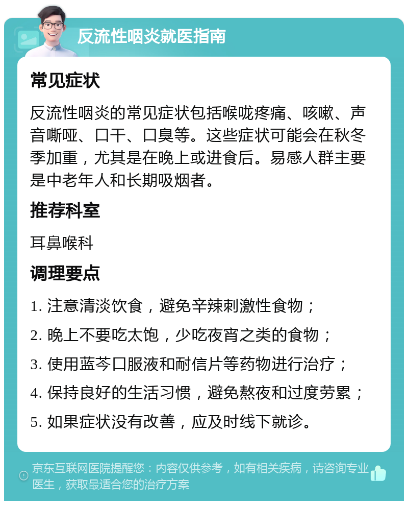 反流性咽炎就医指南 常见症状 反流性咽炎的常见症状包括喉咙疼痛、咳嗽、声音嘶哑、口干、口臭等。这些症状可能会在秋冬季加重，尤其是在晚上或进食后。易感人群主要是中老年人和长期吸烟者。 推荐科室 耳鼻喉科 调理要点 1. 注意清淡饮食，避免辛辣刺激性食物； 2. 晚上不要吃太饱，少吃夜宵之类的食物； 3. 使用蓝芩口服液和耐信片等药物进行治疗； 4. 保持良好的生活习惯，避免熬夜和过度劳累； 5. 如果症状没有改善，应及时线下就诊。