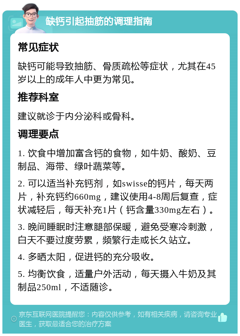 缺钙引起抽筋的调理指南 常见症状 缺钙可能导致抽筋、骨质疏松等症状，尤其在45岁以上的成年人中更为常见。 推荐科室 建议就诊于内分泌科或骨科。 调理要点 1. 饮食中增加富含钙的食物，如牛奶、酸奶、豆制品、海带、绿叶蔬菜等。 2. 可以适当补充钙剂，如swisse的钙片，每天两片，补充钙约660mg，建议使用4-8周后复查，症状减轻后，每天补充1片（钙含量330mg左右）。 3. 晚间睡眠时注意腿部保暖，避免受寒冷刺激，白天不要过度劳累，频繁行走或长久站立。 4. 多晒太阳，促进钙的充分吸收。 5. 均衡饮食，适量户外活动，每天摄入牛奶及其制品250ml，不适随诊。