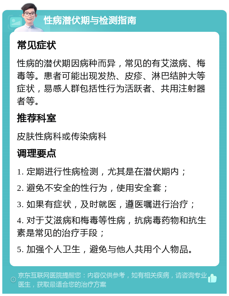 性病潜伏期与检测指南 常见症状 性病的潜伏期因病种而异，常见的有艾滋病、梅毒等。患者可能出现发热、皮疹、淋巴结肿大等症状，易感人群包括性行为活跃者、共用注射器者等。 推荐科室 皮肤性病科或传染病科 调理要点 1. 定期进行性病检测，尤其是在潜伏期内； 2. 避免不安全的性行为，使用安全套； 3. 如果有症状，及时就医，遵医嘱进行治疗； 4. 对于艾滋病和梅毒等性病，抗病毒药物和抗生素是常见的治疗手段； 5. 加强个人卫生，避免与他人共用个人物品。