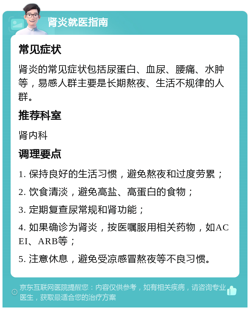 肾炎就医指南 常见症状 肾炎的常见症状包括尿蛋白、血尿、腰痛、水肿等，易感人群主要是长期熬夜、生活不规律的人群。 推荐科室 肾内科 调理要点 1. 保持良好的生活习惯，避免熬夜和过度劳累； 2. 饮食清淡，避免高盐、高蛋白的食物； 3. 定期复查尿常规和肾功能； 4. 如果确诊为肾炎，按医嘱服用相关药物，如ACEI、ARB等； 5. 注意休息，避免受凉感冒熬夜等不良习惯。