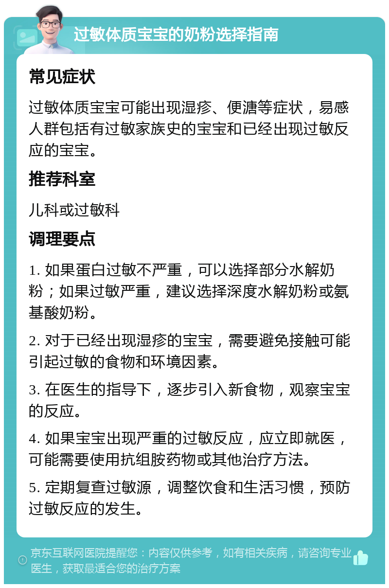 过敏体质宝宝的奶粉选择指南 常见症状 过敏体质宝宝可能出现湿疹、便溏等症状，易感人群包括有过敏家族史的宝宝和已经出现过敏反应的宝宝。 推荐科室 儿科或过敏科 调理要点 1. 如果蛋白过敏不严重，可以选择部分水解奶粉；如果过敏严重，建议选择深度水解奶粉或氨基酸奶粉。 2. 对于已经出现湿疹的宝宝，需要避免接触可能引起过敏的食物和环境因素。 3. 在医生的指导下，逐步引入新食物，观察宝宝的反应。 4. 如果宝宝出现严重的过敏反应，应立即就医，可能需要使用抗组胺药物或其他治疗方法。 5. 定期复查过敏源，调整饮食和生活习惯，预防过敏反应的发生。