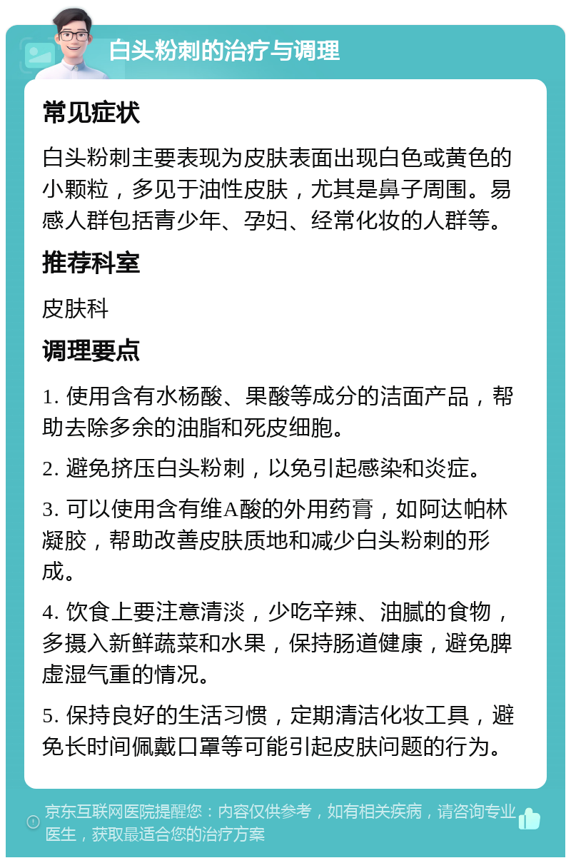 白头粉刺的治疗与调理 常见症状 白头粉刺主要表现为皮肤表面出现白色或黄色的小颗粒，多见于油性皮肤，尤其是鼻子周围。易感人群包括青少年、孕妇、经常化妆的人群等。 推荐科室 皮肤科 调理要点 1. 使用含有水杨酸、果酸等成分的洁面产品，帮助去除多余的油脂和死皮细胞。 2. 避免挤压白头粉刺，以免引起感染和炎症。 3. 可以使用含有维A酸的外用药膏，如阿达帕林凝胶，帮助改善皮肤质地和减少白头粉刺的形成。 4. 饮食上要注意清淡，少吃辛辣、油腻的食物，多摄入新鲜蔬菜和水果，保持肠道健康，避免脾虚湿气重的情况。 5. 保持良好的生活习惯，定期清洁化妆工具，避免长时间佩戴口罩等可能引起皮肤问题的行为。