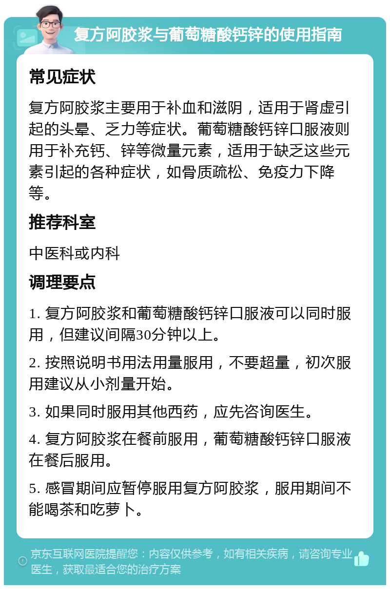 复方阿胶浆与葡萄糖酸钙锌的使用指南 常见症状 复方阿胶浆主要用于补血和滋阴，适用于肾虚引起的头晕、乏力等症状。葡萄糖酸钙锌口服液则用于补充钙、锌等微量元素，适用于缺乏这些元素引起的各种症状，如骨质疏松、免疫力下降等。 推荐科室 中医科或内科 调理要点 1. 复方阿胶浆和葡萄糖酸钙锌口服液可以同时服用，但建议间隔30分钟以上。 2. 按照说明书用法用量服用，不要超量，初次服用建议从小剂量开始。 3. 如果同时服用其他西药，应先咨询医生。 4. 复方阿胶浆在餐前服用，葡萄糖酸钙锌口服液在餐后服用。 5. 感冒期间应暂停服用复方阿胶浆，服用期间不能喝茶和吃萝卜。