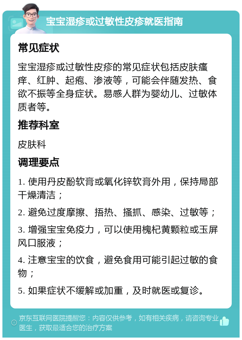 宝宝湿疹或过敏性皮疹就医指南 常见症状 宝宝湿疹或过敏性皮疹的常见症状包括皮肤瘙痒、红肿、起疱、渗液等，可能会伴随发热、食欲不振等全身症状。易感人群为婴幼儿、过敏体质者等。 推荐科室 皮肤科 调理要点 1. 使用丹皮酚软膏或氧化锌软膏外用，保持局部干燥清洁； 2. 避免过度摩擦、捂热、搔抓、感染、过敏等； 3. 增强宝宝免疫力，可以使用槐杞黄颗粒或玉屏风口服液； 4. 注意宝宝的饮食，避免食用可能引起过敏的食物； 5. 如果症状不缓解或加重，及时就医或复诊。