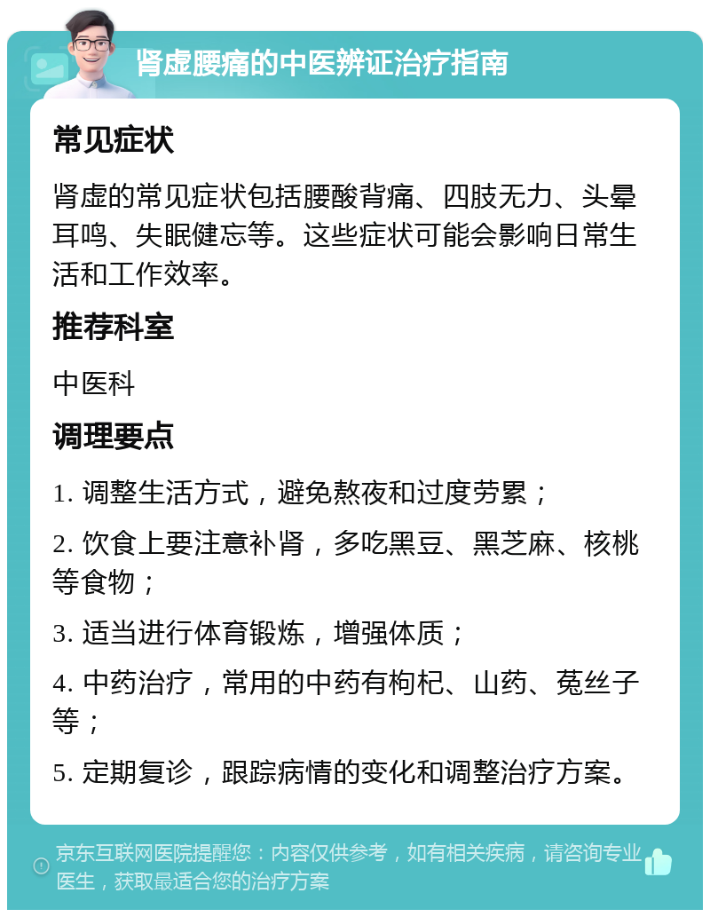 肾虚腰痛的中医辨证治疗指南 常见症状 肾虚的常见症状包括腰酸背痛、四肢无力、头晕耳鸣、失眠健忘等。这些症状可能会影响日常生活和工作效率。 推荐科室 中医科 调理要点 1. 调整生活方式，避免熬夜和过度劳累； 2. 饮食上要注意补肾，多吃黑豆、黑芝麻、核桃等食物； 3. 适当进行体育锻炼，增强体质； 4. 中药治疗，常用的中药有枸杞、山药、菟丝子等； 5. 定期复诊，跟踪病情的变化和调整治疗方案。