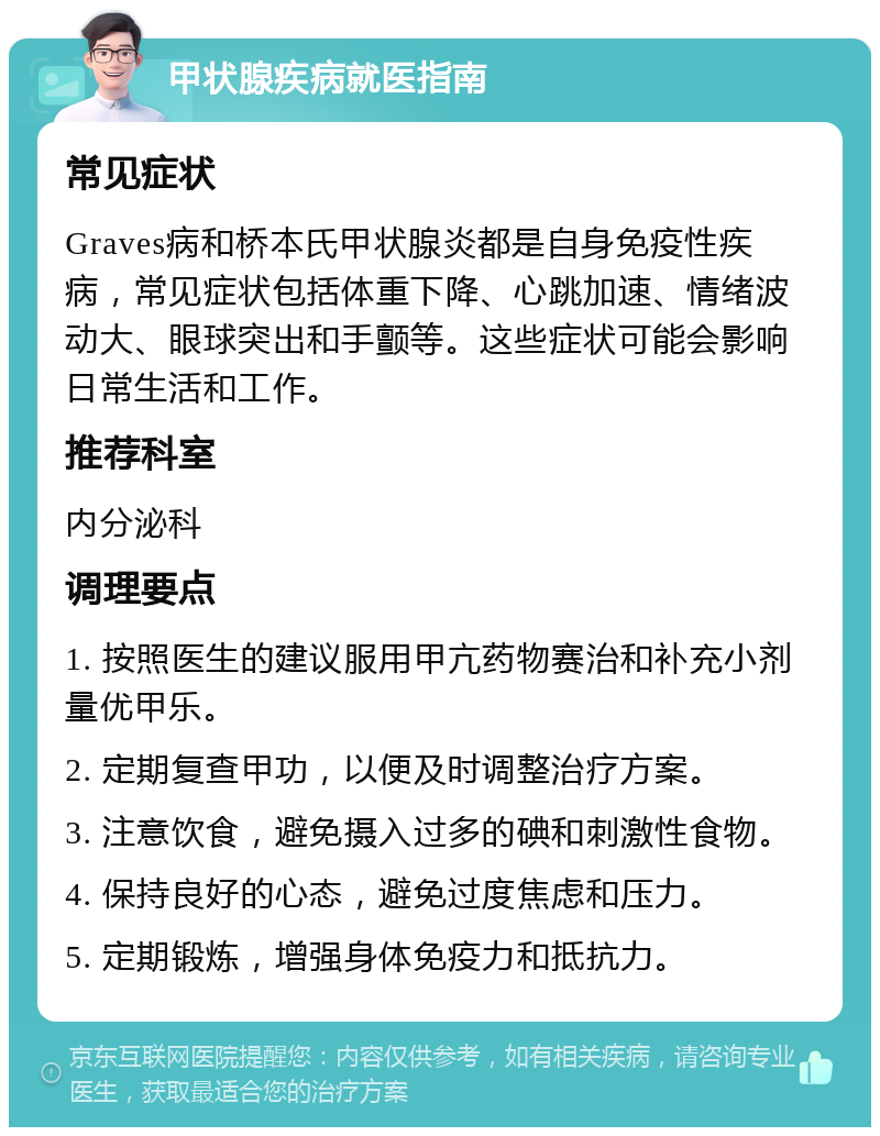 甲状腺疾病就医指南 常见症状 Graves病和桥本氏甲状腺炎都是自身免疫性疾病，常见症状包括体重下降、心跳加速、情绪波动大、眼球突出和手颤等。这些症状可能会影响日常生活和工作。 推荐科室 内分泌科 调理要点 1. 按照医生的建议服用甲亢药物赛治和补充小剂量优甲乐。 2. 定期复查甲功，以便及时调整治疗方案。 3. 注意饮食，避免摄入过多的碘和刺激性食物。 4. 保持良好的心态，避免过度焦虑和压力。 5. 定期锻炼，增强身体免疫力和抵抗力。