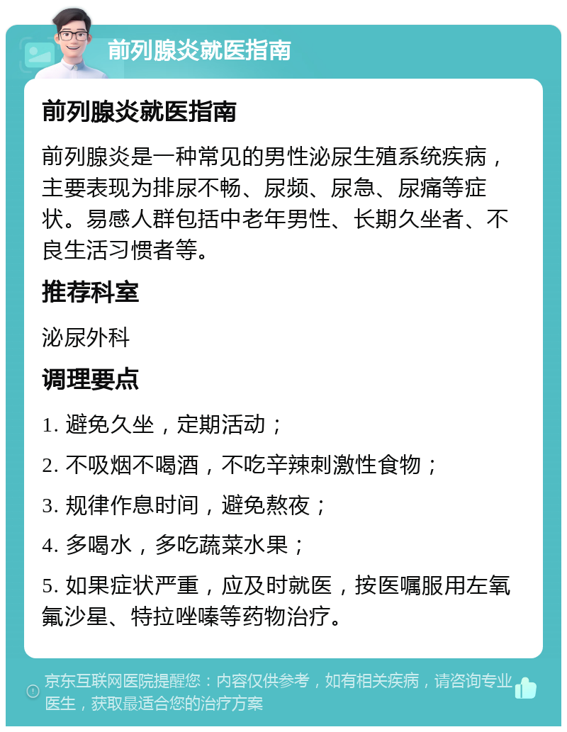 前列腺炎就医指南 前列腺炎就医指南 前列腺炎是一种常见的男性泌尿生殖系统疾病，主要表现为排尿不畅、尿频、尿急、尿痛等症状。易感人群包括中老年男性、长期久坐者、不良生活习惯者等。 推荐科室 泌尿外科 调理要点 1. 避免久坐，定期活动； 2. 不吸烟不喝酒，不吃辛辣刺激性食物； 3. 规律作息时间，避免熬夜； 4. 多喝水，多吃蔬菜水果； 5. 如果症状严重，应及时就医，按医嘱服用左氧氟沙星、特拉唑嗪等药物治疗。