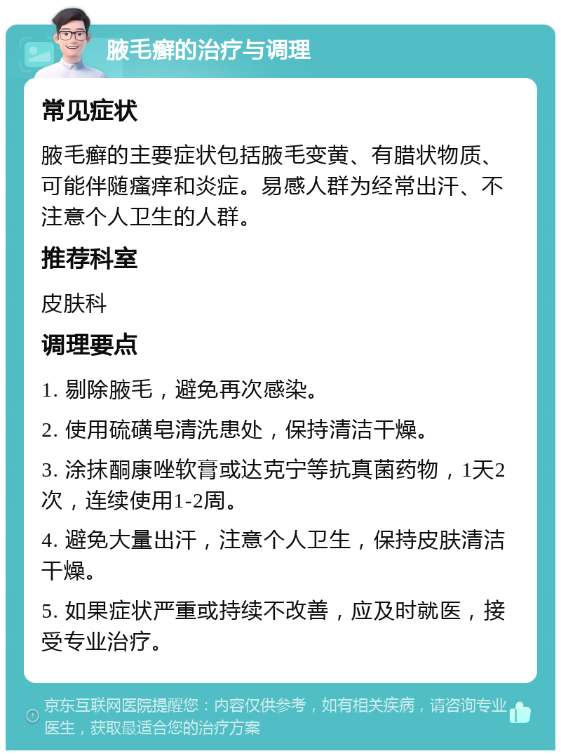 腋毛癣的治疗与调理 常见症状 腋毛癣的主要症状包括腋毛变黄、有腊状物质、可能伴随瘙痒和炎症。易感人群为经常出汗、不注意个人卫生的人群。 推荐科室 皮肤科 调理要点 1. 剔除腋毛，避免再次感染。 2. 使用硫磺皂清洗患处，保持清洁干燥。 3. 涂抹酮康唑软膏或达克宁等抗真菌药物，1天2次，连续使用1-2周。 4. 避免大量出汗，注意个人卫生，保持皮肤清洁干燥。 5. 如果症状严重或持续不改善，应及时就医，接受专业治疗。