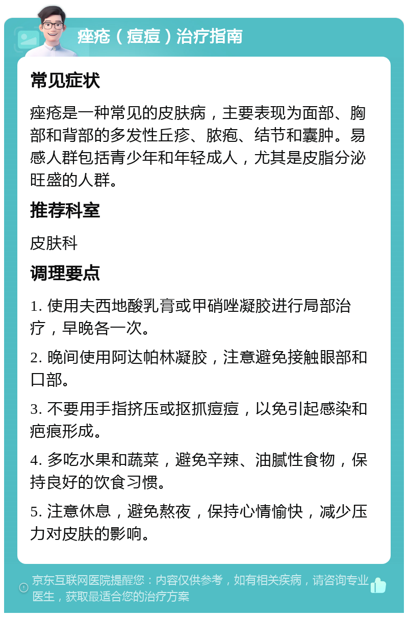 痤疮（痘痘）治疗指南 常见症状 痤疮是一种常见的皮肤病，主要表现为面部、胸部和背部的多发性丘疹、脓疱、结节和囊肿。易感人群包括青少年和年轻成人，尤其是皮脂分泌旺盛的人群。 推荐科室 皮肤科 调理要点 1. 使用夫西地酸乳膏或甲硝唑凝胶进行局部治疗，早晚各一次。 2. 晚间使用阿达帕林凝胶，注意避免接触眼部和口部。 3. 不要用手指挤压或抠抓痘痘，以免引起感染和疤痕形成。 4. 多吃水果和蔬菜，避免辛辣、油腻性食物，保持良好的饮食习惯。 5. 注意休息，避免熬夜，保持心情愉快，减少压力对皮肤的影响。