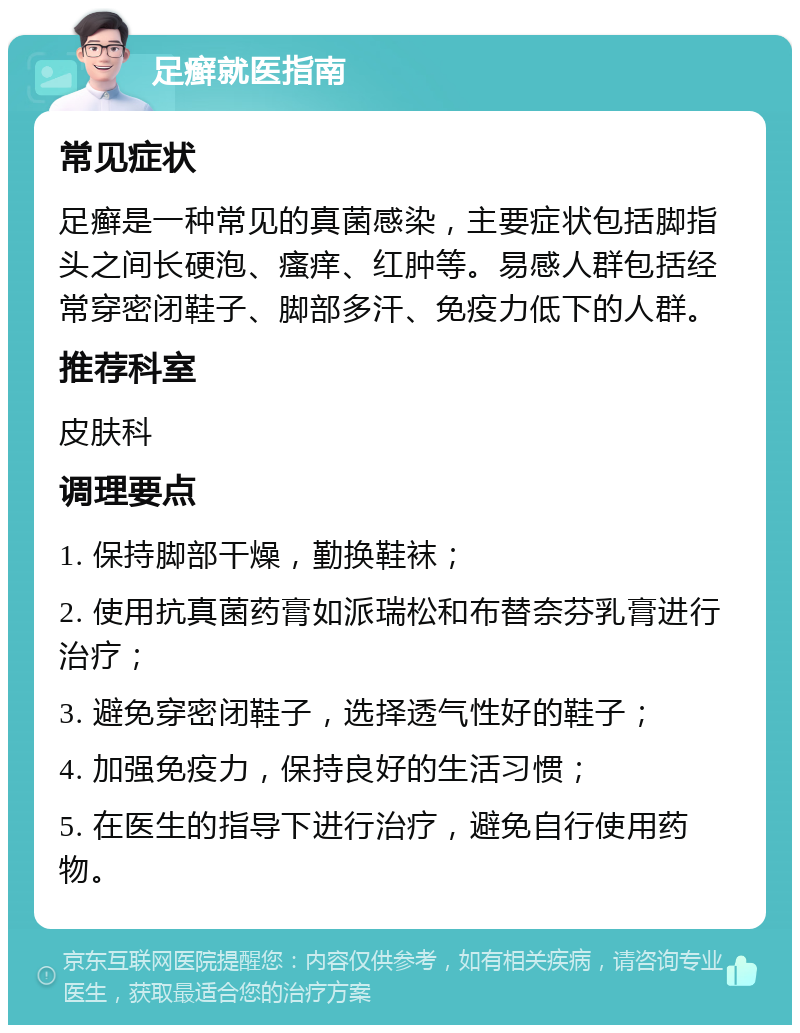 足癣就医指南 常见症状 足癣是一种常见的真菌感染，主要症状包括脚指头之间长硬泡、瘙痒、红肿等。易感人群包括经常穿密闭鞋子、脚部多汗、免疫力低下的人群。 推荐科室 皮肤科 调理要点 1. 保持脚部干燥，勤换鞋袜； 2. 使用抗真菌药膏如派瑞松和布替奈芬乳膏进行治疗； 3. 避免穿密闭鞋子，选择透气性好的鞋子； 4. 加强免疫力，保持良好的生活习惯； 5. 在医生的指导下进行治疗，避免自行使用药物。