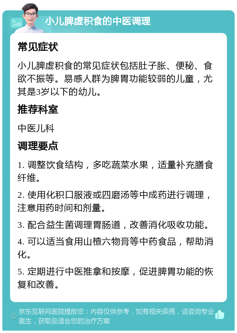 小儿脾虚积食的中医调理 常见症状 小儿脾虚积食的常见症状包括肚子胀、便秘、食欲不振等。易感人群为脾胃功能较弱的儿童，尤其是3岁以下的幼儿。 推荐科室 中医儿科 调理要点 1. 调整饮食结构，多吃蔬菜水果，适量补充膳食纤维。 2. 使用化积口服液或四磨汤等中成药进行调理，注意用药时间和剂量。 3. 配合益生菌调理胃肠道，改善消化吸收功能。 4. 可以适当食用山楂六物膏等中药食品，帮助消化。 5. 定期进行中医推拿和按摩，促进脾胃功能的恢复和改善。