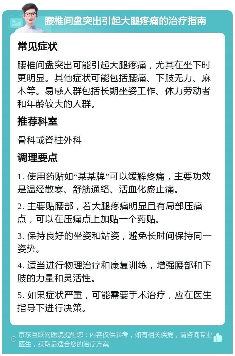 腰椎间盘突出引起大腿疼痛的治疗指南 常见症状 腰椎间盘突出可能引起大腿疼痛，尤其在坐下时更明显。其他症状可能包括腰痛、下肢无力、麻木等。易感人群包括长期坐姿工作、体力劳动者和年龄较大的人群。 推荐科室 骨科或脊柱外科 调理要点 1. 使用药贴如“某某牌”可以缓解疼痛，主要功效是温经散寒、舒筋通络、活血化瘀止痛。 2. 主要贴腰部，若大腿疼痛明显且有局部压痛点，可以在压痛点上加贴一个药贴。 3. 保持良好的坐姿和站姿，避免长时间保持同一姿势。 4. 适当进行物理治疗和康复训练，增强腰部和下肢的力量和灵活性。 5. 如果症状严重，可能需要手术治疗，应在医生指导下进行决策。