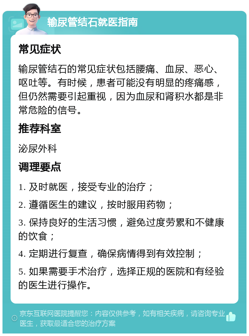 输尿管结石就医指南 常见症状 输尿管结石的常见症状包括腰痛、血尿、恶心、呕吐等。有时候，患者可能没有明显的疼痛感，但仍然需要引起重视，因为血尿和肾积水都是非常危险的信号。 推荐科室 泌尿外科 调理要点 1. 及时就医，接受专业的治疗； 2. 遵循医生的建议，按时服用药物； 3. 保持良好的生活习惯，避免过度劳累和不健康的饮食； 4. 定期进行复查，确保病情得到有效控制； 5. 如果需要手术治疗，选择正规的医院和有经验的医生进行操作。