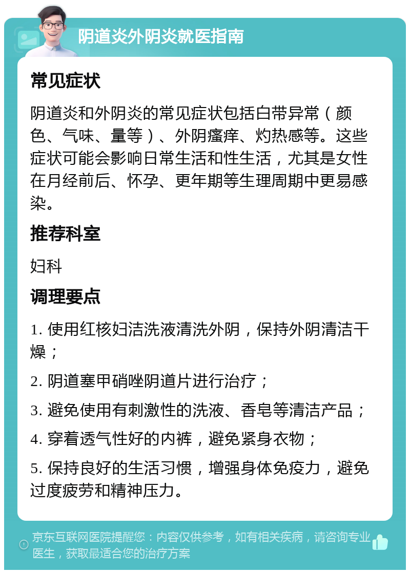 阴道炎外阴炎就医指南 常见症状 阴道炎和外阴炎的常见症状包括白带异常（颜色、气味、量等）、外阴瘙痒、灼热感等。这些症状可能会影响日常生活和性生活，尤其是女性在月经前后、怀孕、更年期等生理周期中更易感染。 推荐科室 妇科 调理要点 1. 使用红核妇洁洗液清洗外阴，保持外阴清洁干燥； 2. 阴道塞甲硝唑阴道片进行治疗； 3. 避免使用有刺激性的洗液、香皂等清洁产品； 4. 穿着透气性好的内裤，避免紧身衣物； 5. 保持良好的生活习惯，增强身体免疫力，避免过度疲劳和精神压力。