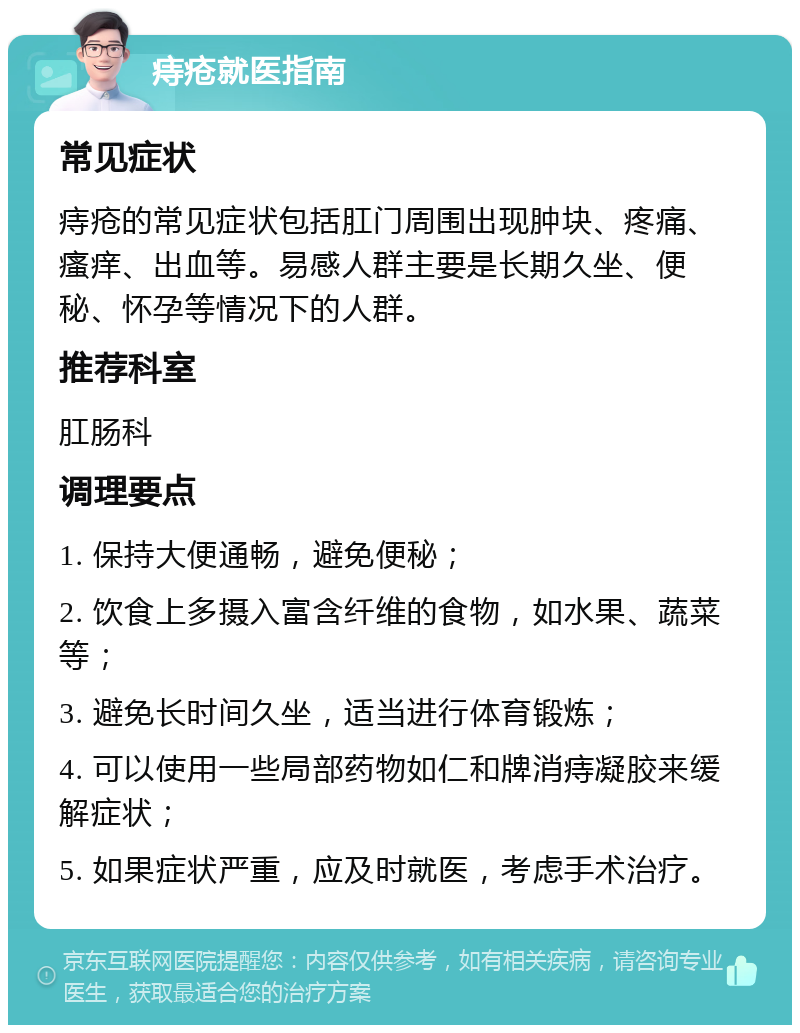 痔疮就医指南 常见症状 痔疮的常见症状包括肛门周围出现肿块、疼痛、瘙痒、出血等。易感人群主要是长期久坐、便秘、怀孕等情况下的人群。 推荐科室 肛肠科 调理要点 1. 保持大便通畅，避免便秘； 2. 饮食上多摄入富含纤维的食物，如水果、蔬菜等； 3. 避免长时间久坐，适当进行体育锻炼； 4. 可以使用一些局部药物如仁和牌消痔凝胶来缓解症状； 5. 如果症状严重，应及时就医，考虑手术治疗。