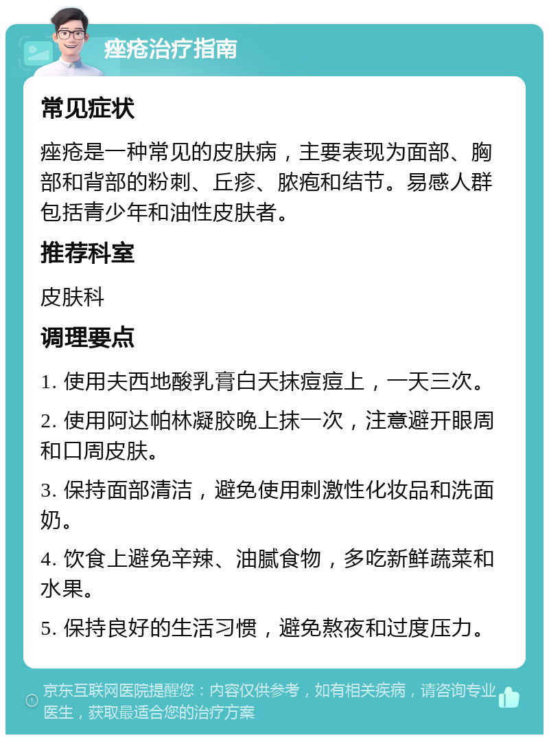 痤疮治疗指南 常见症状 痤疮是一种常见的皮肤病，主要表现为面部、胸部和背部的粉刺、丘疹、脓疱和结节。易感人群包括青少年和油性皮肤者。 推荐科室 皮肤科 调理要点 1. 使用夫西地酸乳膏白天抹痘痘上，一天三次。 2. 使用阿达帕林凝胶晚上抹一次，注意避开眼周和口周皮肤。 3. 保持面部清洁，避免使用刺激性化妆品和洗面奶。 4. 饮食上避免辛辣、油腻食物，多吃新鲜蔬菜和水果。 5. 保持良好的生活习惯，避免熬夜和过度压力。