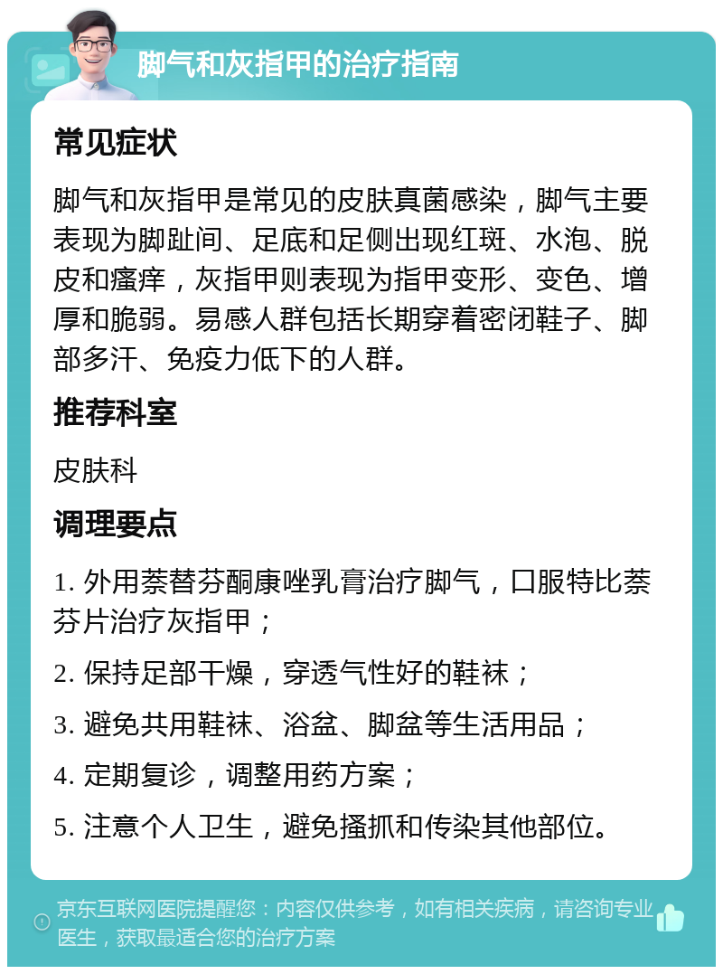 脚气和灰指甲的治疗指南 常见症状 脚气和灰指甲是常见的皮肤真菌感染，脚气主要表现为脚趾间、足底和足侧出现红斑、水泡、脱皮和瘙痒，灰指甲则表现为指甲变形、变色、增厚和脆弱。易感人群包括长期穿着密闭鞋子、脚部多汗、免疫力低下的人群。 推荐科室 皮肤科 调理要点 1. 外用萘替芬酮康唑乳膏治疗脚气，口服特比萘芬片治疗灰指甲； 2. 保持足部干燥，穿透气性好的鞋袜； 3. 避免共用鞋袜、浴盆、脚盆等生活用品； 4. 定期复诊，调整用药方案； 5. 注意个人卫生，避免搔抓和传染其他部位。