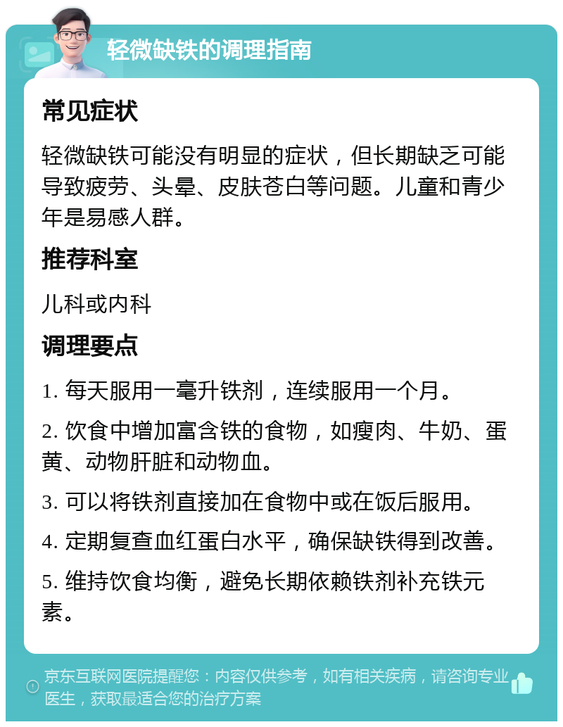 轻微缺铁的调理指南 常见症状 轻微缺铁可能没有明显的症状，但长期缺乏可能导致疲劳、头晕、皮肤苍白等问题。儿童和青少年是易感人群。 推荐科室 儿科或内科 调理要点 1. 每天服用一毫升铁剂，连续服用一个月。 2. 饮食中增加富含铁的食物，如瘦肉、牛奶、蛋黄、动物肝脏和动物血。 3. 可以将铁剂直接加在食物中或在饭后服用。 4. 定期复查血红蛋白水平，确保缺铁得到改善。 5. 维持饮食均衡，避免长期依赖铁剂补充铁元素。